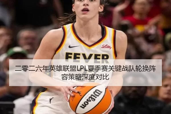 二零二六年英雄联盟LPL夏季赛关键战队轮换阵容策略深度对比